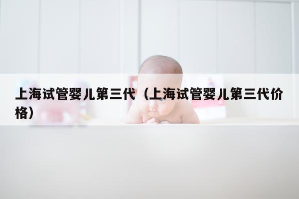 上海试管婴儿第三代（上海试管婴儿第三代价格）
