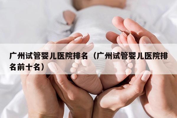 广州试管婴儿医院排名（广州试管婴儿医院排名前十名）