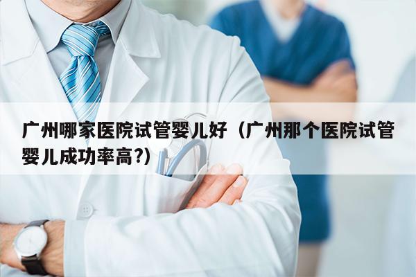 广州哪家医院试管婴儿好（广州那个医院试管婴儿成功率高?）