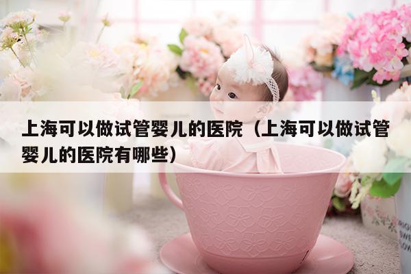 上海可以做试管婴儿的医院（上海可以做试管婴儿的医院有哪些）