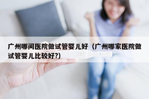 广州哪间医院做试管婴儿好（广州哪家医院做试管婴儿比较好?）