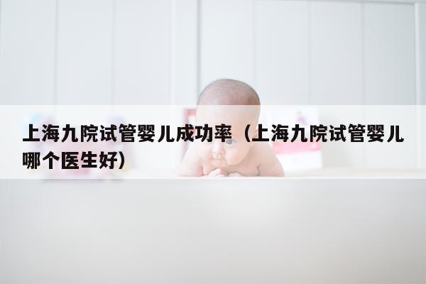 上海九院试管婴儿成功率（上海九院试管婴儿哪个医生好）