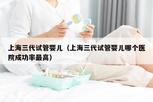 上海三代试管婴儿（上海三代试管婴儿哪个医院成功率最高）