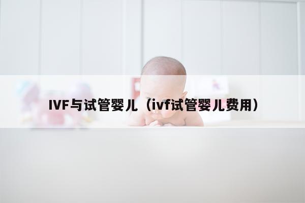 IVF与试管婴儿（ivf试管婴儿费用）