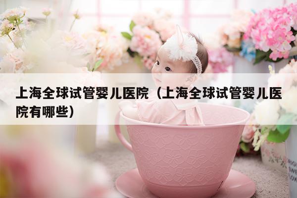 上海全球试管婴儿医院（上海全球试管婴儿医院有哪些）
