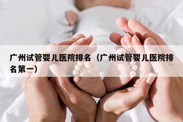 广州试管婴儿医院排名（广州试管婴儿医院排名第一）