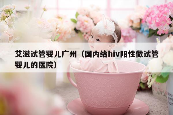 艾滋试管婴儿广州（国内给hiv阳性做试管婴儿的医院）