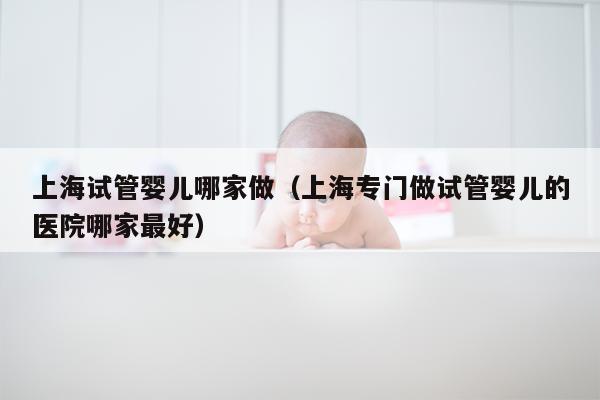 上海试管婴儿哪家做（上海专门做试管婴儿的医院哪家最好）