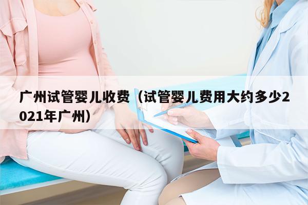 广州试管婴儿收费（试管婴儿费用大约多少2021年广州）