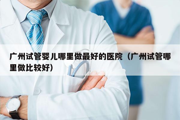 广州试管婴儿哪里做最好的医院（广州试管哪里做比较好）