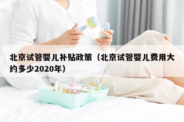 北京试管婴儿补贴政策（北京试管婴儿费用大约多少2020年）