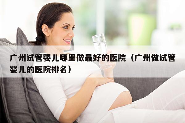 广州试管婴儿哪里做最好的医院（广州做试管婴儿的医院排名）