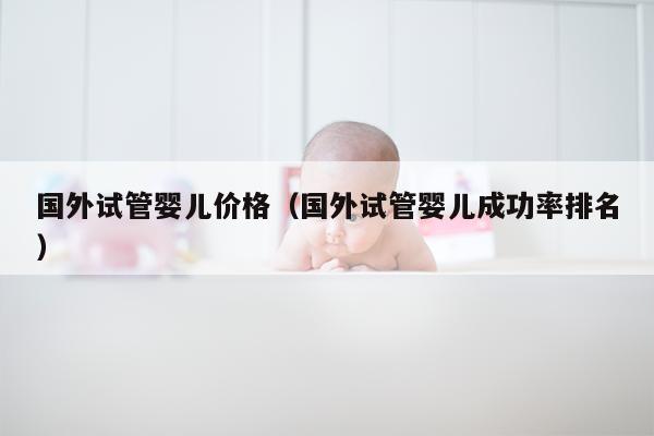 国外试管婴儿价格（国外试管婴儿成功率排名）