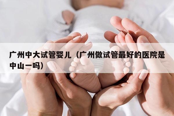 广州中大试管婴儿（广州做试管最好的医院是中山一吗）