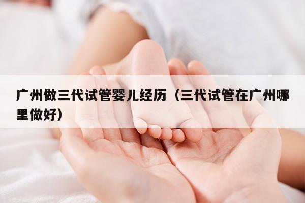 广州做三代试管婴儿经历（三代试管在广州哪里做好）