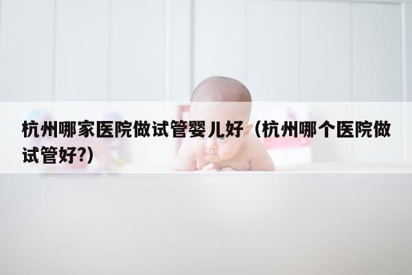 杭州哪家医院做试管婴儿好（杭州哪个医院做试管好?）