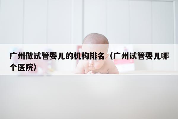广州做试管婴儿的机构排名（广州试管婴儿哪个医院）