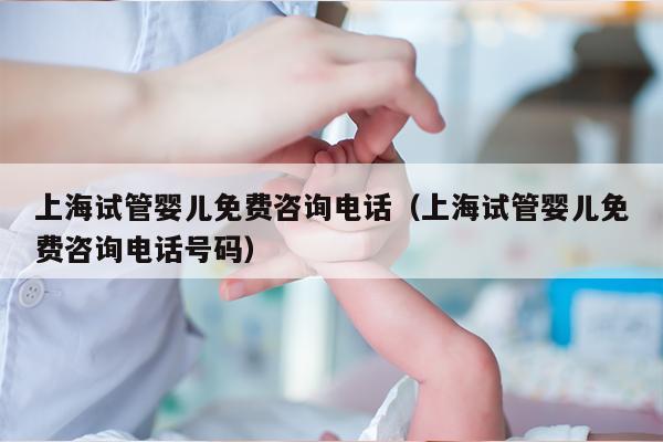 上海试管婴儿免费咨询电话（上海试管婴儿免费咨询电话号码）