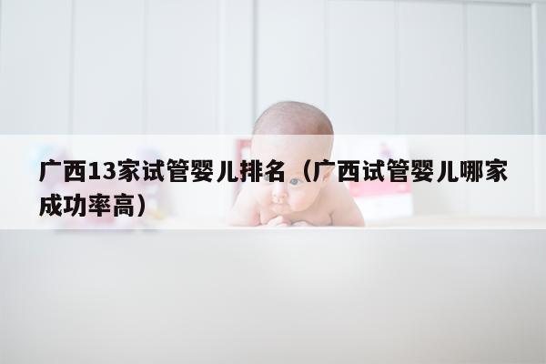 广西13家试管婴儿排名（广西试管婴儿哪家成功率高）