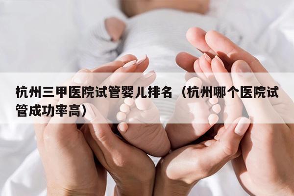 杭州三甲医院试管婴儿排名（杭州哪个医院试管成功率高）