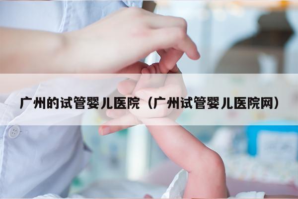 广州的试管婴儿医院（广州试管婴儿医院网）