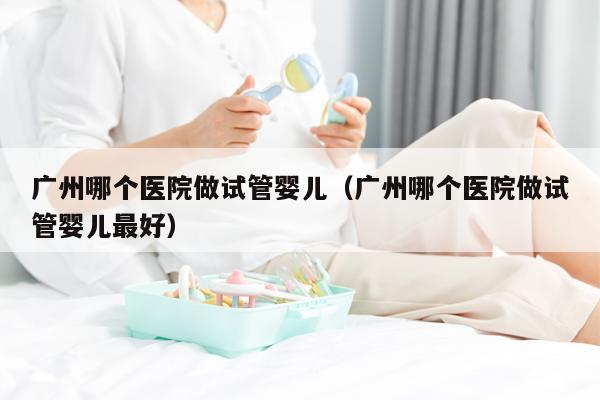 广州哪个医院做试管婴儿（广州哪个医院做试管婴儿最好）