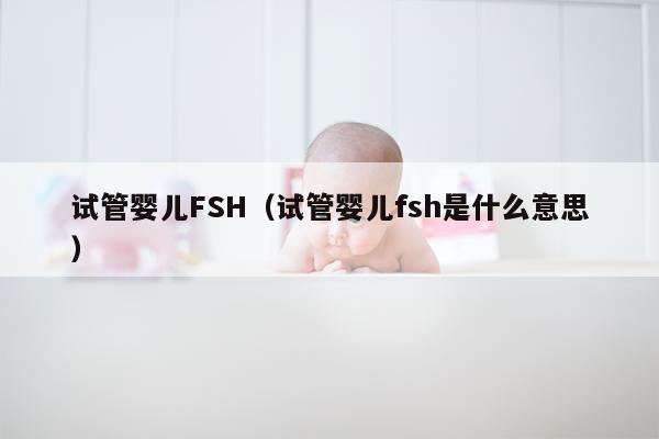 试管婴儿FSH（试管婴儿fsh是什么意思）