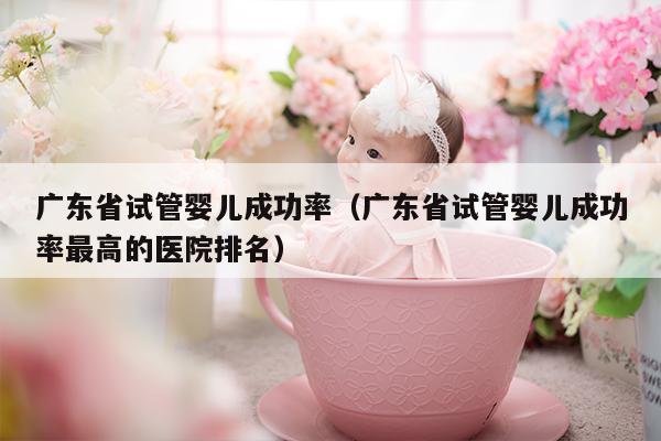 广东省试管婴儿成功率（广东省试管婴儿成功率最高的医院排名）