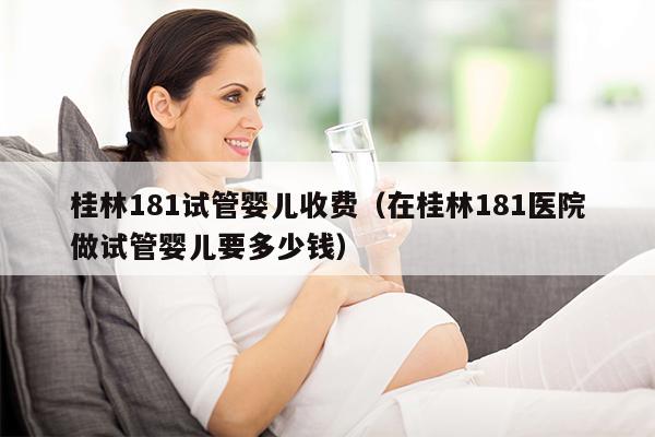 桂林181试管婴儿收费（在桂林181医院做试管婴儿要多少钱）
