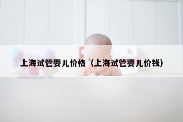 上海试管婴儿价格（上海试管婴儿价钱）