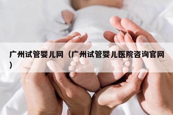 广州试管婴儿网（广州试管婴儿医院咨询官网）