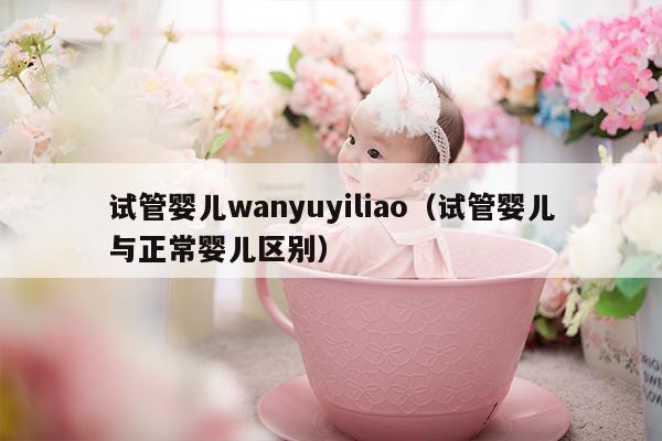 试管婴儿wanyuyiliao（试管婴儿与正常婴儿区别）