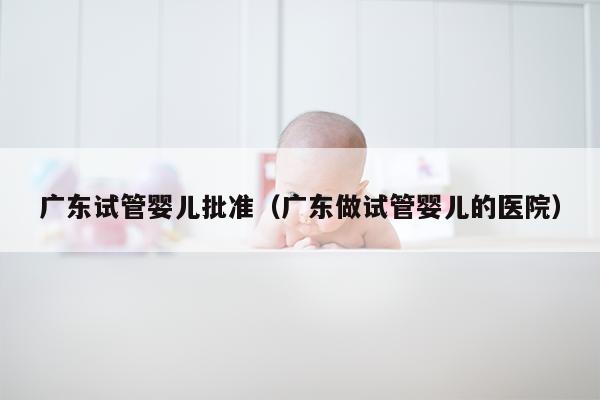 广东试管婴儿批准（广东做试管婴儿的医院）