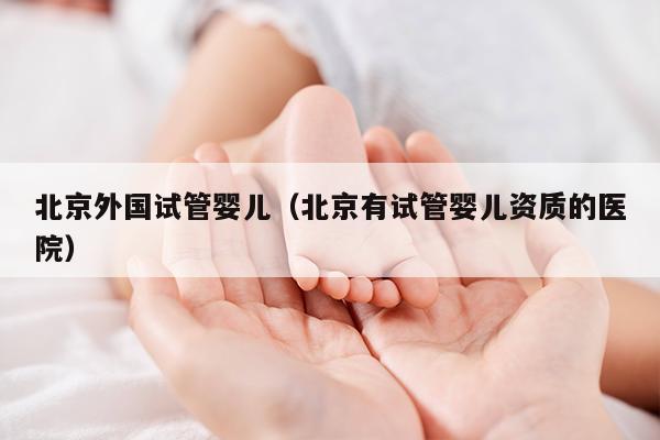 北京外国试管婴儿（北京有试管婴儿资质的医院）