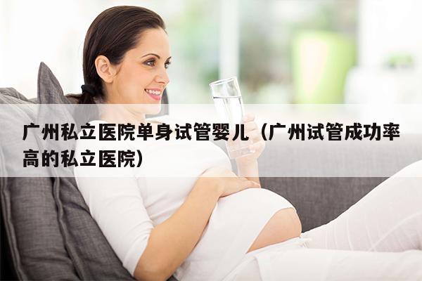 广州私立医院单身试管婴儿（广州试管成功率高的私立医院）