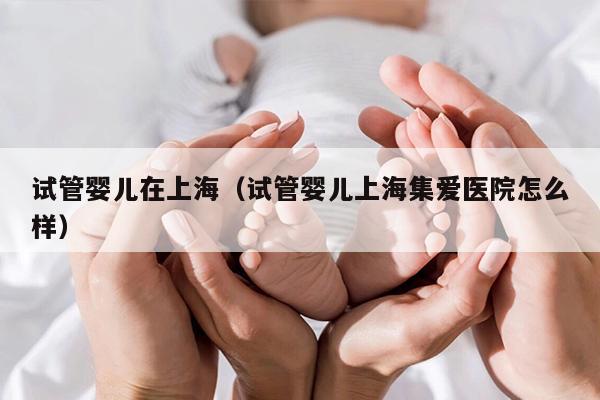 试管婴儿在上海（试管婴儿上海集爱医院怎么样）