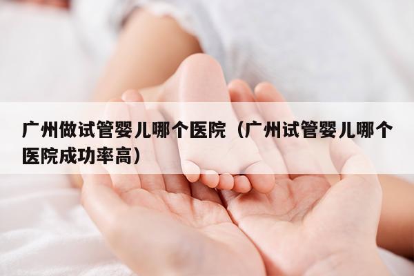 广州做试管婴儿哪个医院（广州试管婴儿哪个医院成功率高）