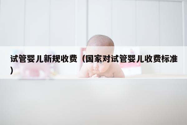 试管婴儿新规收费（国家对试管婴儿收费标准）