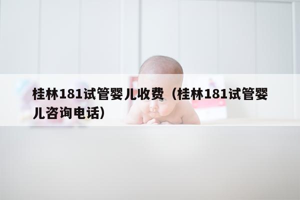 桂林181试管婴儿收费（桂林181试管婴儿咨询电话）