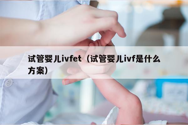 试管婴儿ivfet（试管婴儿ivf是什么方案）