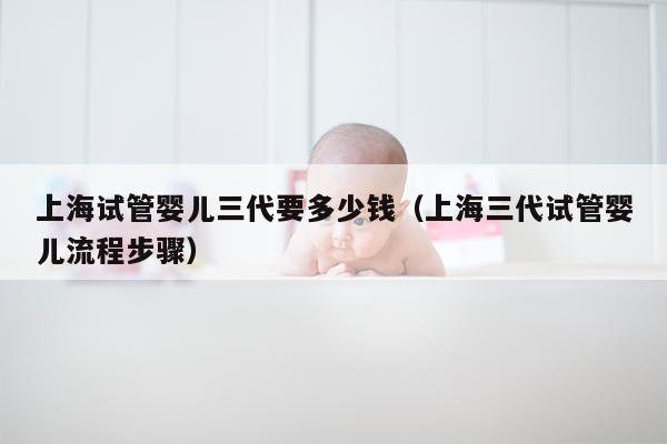上海试管婴儿三代要多少钱（上海三代试管婴儿流程步骤）