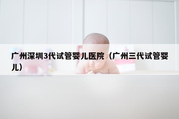 广州深圳3代试管婴儿医院（广州三代试管婴儿）