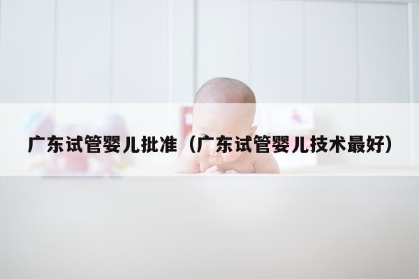 广东试管婴儿批准（广东试管婴儿技术最好）