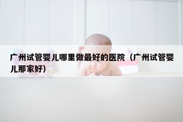 广州试管婴儿哪里做最好的医院（广州试管婴儿那家好）