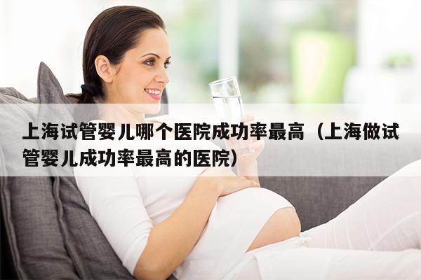 上海试管婴儿哪个医院成功率最高（上海做试管婴儿成功率最高的医院）