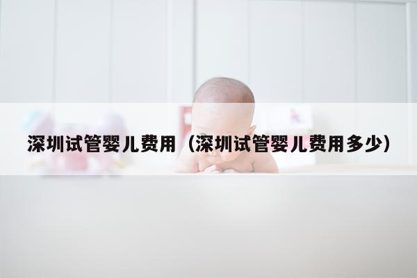 深圳试管婴儿费用（深圳试管婴儿费用多少）